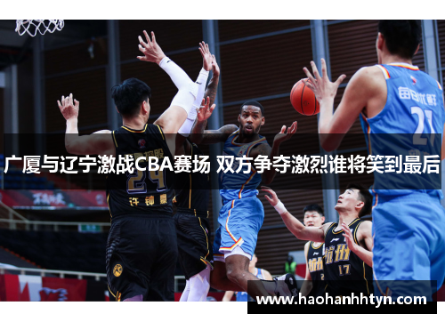 广厦与辽宁激战CBA赛场 双方争夺激烈谁将笑到最后